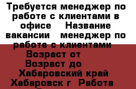 Требуется менеджер по работе с клиентами в офисе. › Название вакансии ­ менеджер по работе с клиентами › Возраст от ­ 20 › Возраст до ­ 28 - Хабаровский край, Хабаровск г. Работа » Вакансии   . Хабаровский край